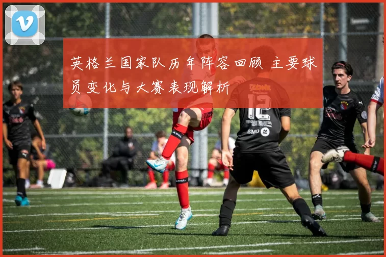 英格兰国家队历年阵容回顾 主要球员变化与大赛表现解析
