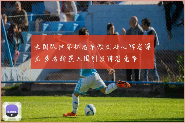 法国队世界杯名单预测核心阵容曝光 多名新星入围引发阵容竞争
