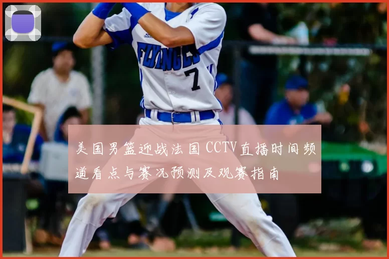 美国男篮迎战法国 CCTV直播时间频道看点与赛况预测及观赛指南