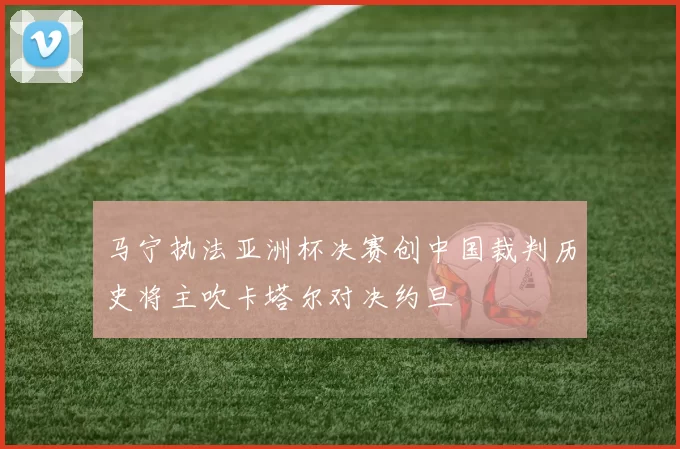 马宁执法亚洲杯决赛创中国裁判历史将主吹卡塔尔对决约旦