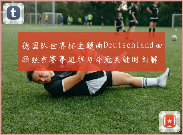 德国队世界杯主题曲Deutschland回顾经典赛事进程与夺冠关键时刻解析