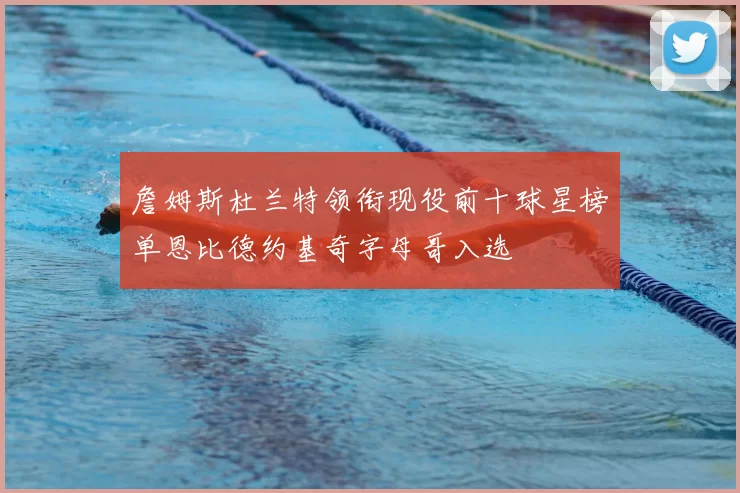 詹姆斯杜兰特领衔现役前十球星榜单恩比德约基奇字母哥入选