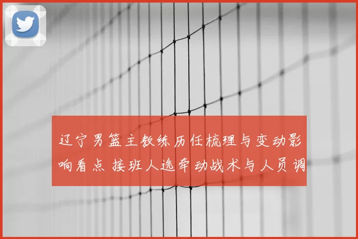 辽宁男篮主教练历任梳理与变动影响看点 接班人选牵动战术与人员调整