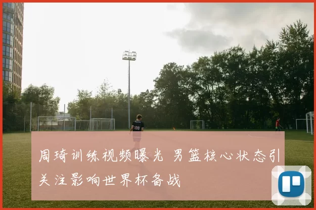 周琦训练视频曝光 男篮核心状态引关注影响世界杯备战