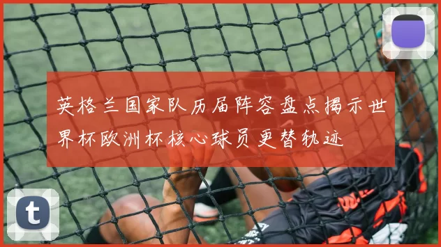 英格兰国家队历届阵容盘点揭示世界杯欧洲杯核心球员更替轨迹