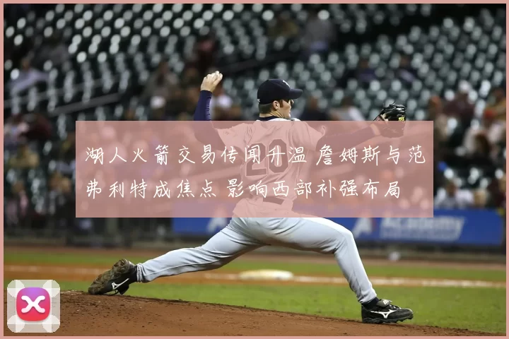 湖人火箭交易传闻升温 詹姆斯与范弗利特成焦点 影响西部补强布局