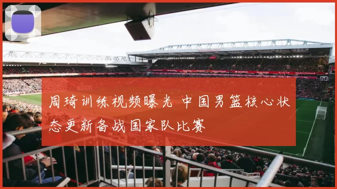 周琦训练视频曝光 中国男篮核心状态更新备战国家队比赛