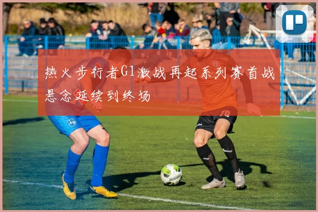 热火步行者G1激战再起系列赛首战悬念延续到终场