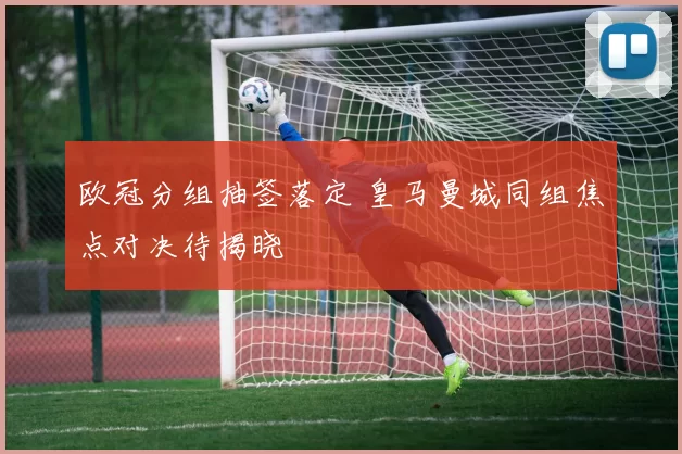 欧冠分组抽签落定 皇马曼城同组焦点对决待揭晓