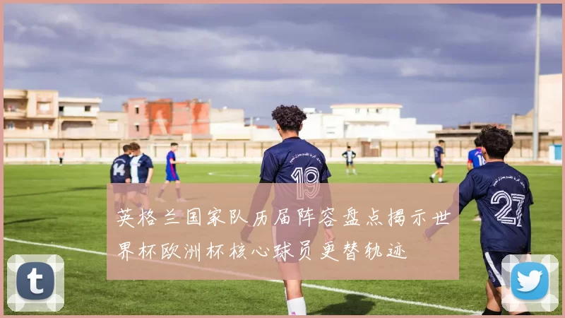 英格兰国家队历届阵容盘点揭示世界杯欧洲杯核心球员更替轨迹