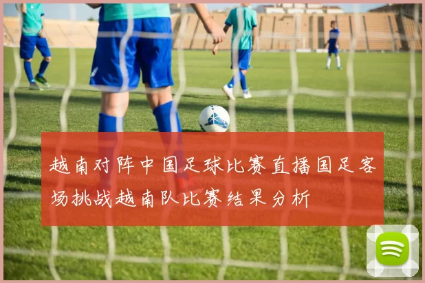 越南对阵中国足球比赛直播国足客场挑战越南队比赛结果分析