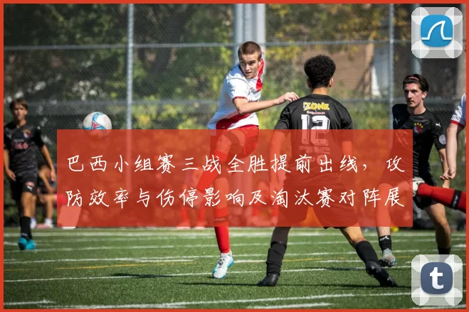 巴西小组赛三战全胜提前出线,攻防效率与伤停影响及淘汰赛对阵展望