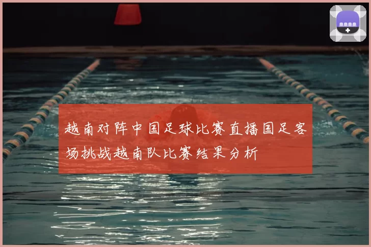 越南对阵中国足球比赛直播国足客场挑战越南队比赛结果分析