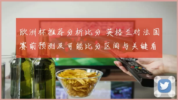 欧洲杯推荐分析比分 英格兰对法国赛前预测及可能比分区间与关键看点