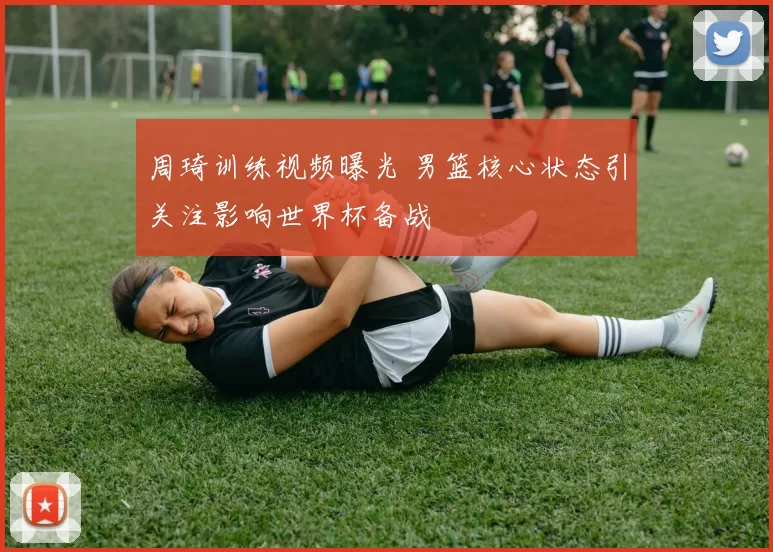 周琦训练视频曝光 男篮核心状态引关注影响世界杯备战