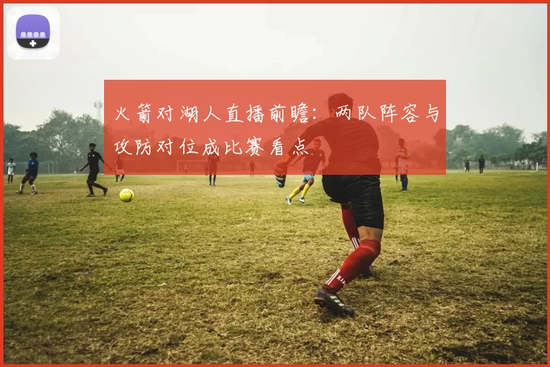 火箭对湖人直播前瞻：两队阵容与攻防对位成比赛看点