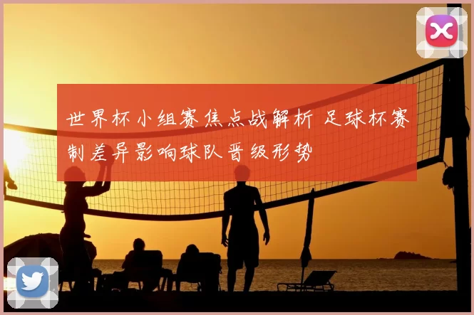 世界杯小组赛焦点战解析 足球杯赛制差异影响球队晋级形势