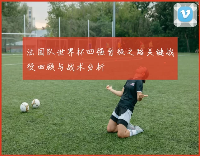 法国队世界杯四强晋级之路关键战役回顾与战术分析