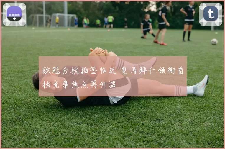 欧冠分档抽签临近 皇马拜仁领衔首档竞争焦点再升温