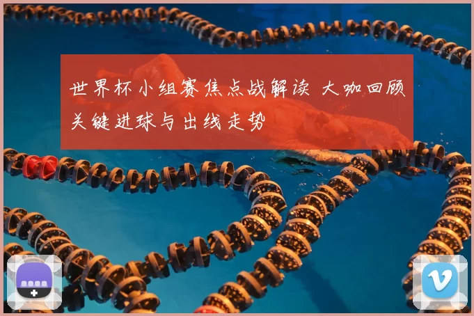 世界杯小组赛焦点战解读 大咖回顾关键进球与出线走势