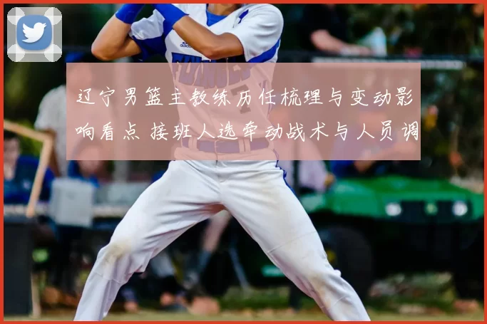 辽宁男篮主教练历任梳理与变动影响看点 接班人选牵动战术与人员调整