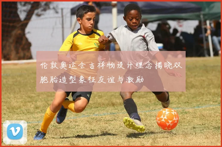 伦敦奥运会吉祥物设计理念揭晓双胞胎造型象征友谊与激励
