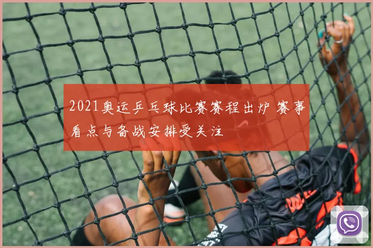 2021奥运乒乓球比赛赛程出炉 赛事看点与备战安排受关注